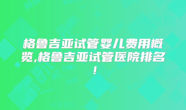 格鲁吉亚试管婴儿费用概览,格鲁吉亚试管医院排名!