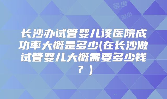 长沙办试管婴儿该医院成功率大概是多少(在长沙做试管婴儿大概需要多少钱？)