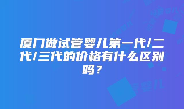 厦门做试管婴儿第一代/二代/三代的价格有什么区别吗？
