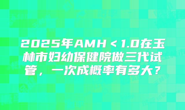 2025年AMH＜1.0在玉林市妇幼保健院做三代试管，一次成概率有多大？