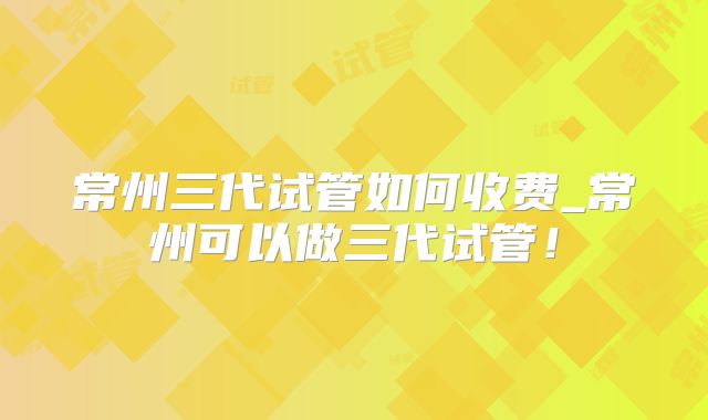 常州三代试管如何收费_常州可以做三代试管！