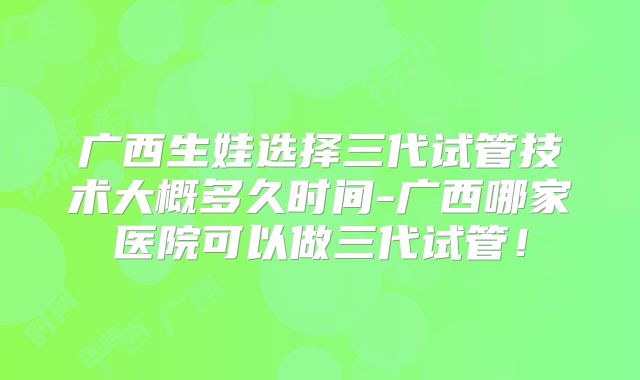广西生娃选择三代试管技术大概多久时间-广西哪家医院可以做三代试管！