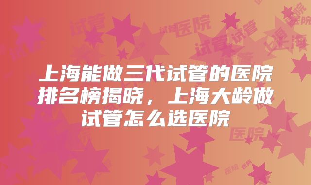 上海能做三代试管的医院排名榜揭晓,上海大龄做试管怎么选医院