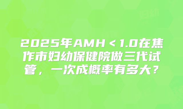 2025年AMH＜1.0在焦作市妇幼保健院做三代试管，一次成概率有多大？