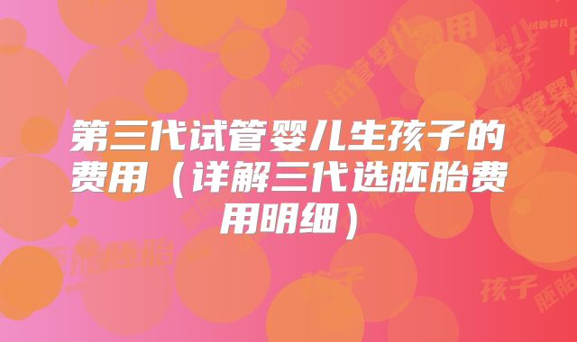 第三代试管婴儿生孩子的费用（详解三代选胚胎费用明细）