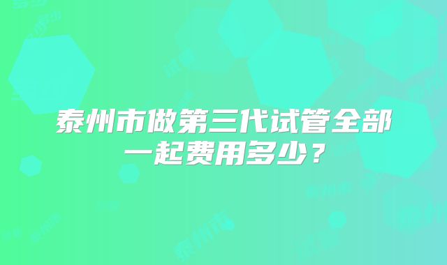 泰州市做第三代试管全部一起费用多少？