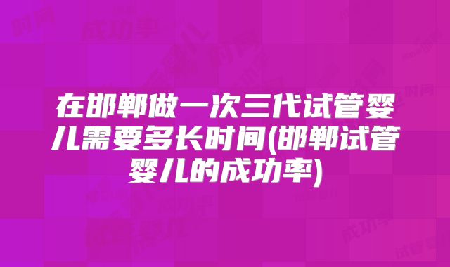 在邯郸做一次三代试管婴儿需要多长时间(邯郸试管婴儿的成功率)