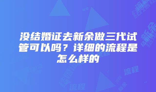 没结婚证去新余做三代试管可以吗？详细的流程是怎么样的