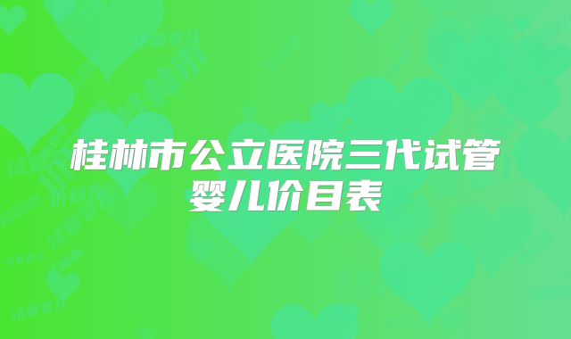 桂林市公立医院三代试管婴儿价目表