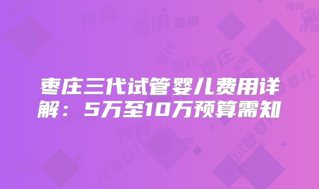 枣庄三代试管婴儿费用详解:5万至10万预算需知