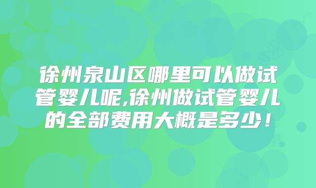 徐州泉山区哪里可以做试管婴儿呢,徐州做试管婴儿的全部费用大概是多少！