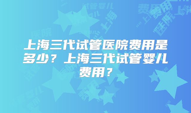 上海三代试管医院费用是多少?上海三代试管婴儿费用?