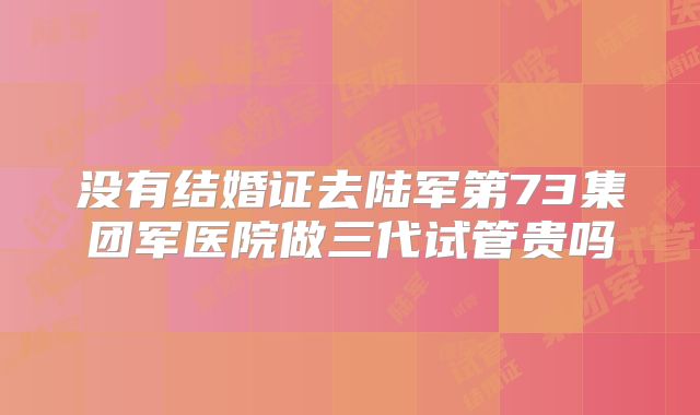 没有结婚证去陆军第73集团军医院做三代试管贵吗