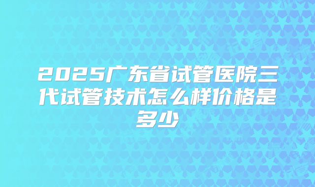 2025广东省试管医院三代试管技术怎么样价格是多少