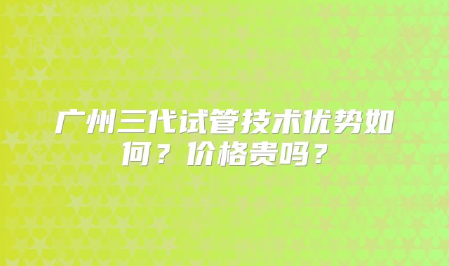 广州三代试管技术优势如何？价格贵吗？