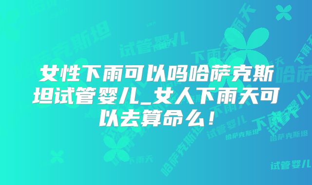 女性下雨可以吗哈萨克斯坦试管婴儿_女人下雨天可以去算命么！