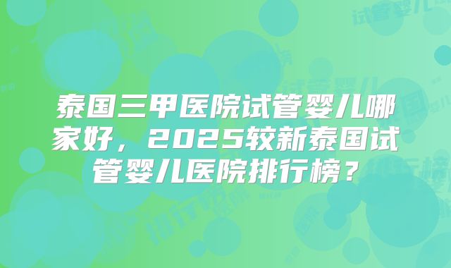 泰国三甲医院试管婴儿哪家好，2025较新泰国试管婴儿医院排行榜？