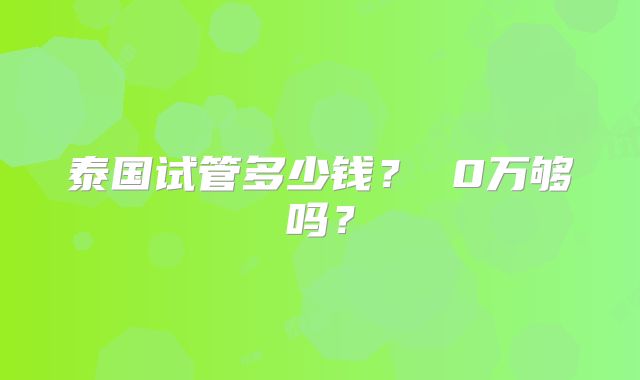 泰国试管多少钱？ 0万够吗？