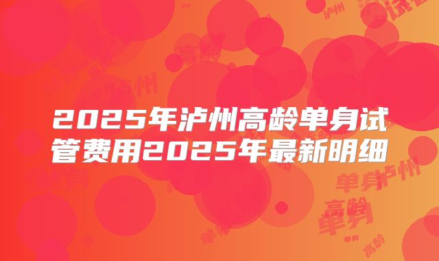 2025年泸州高龄单身试管费用2025年最新明细