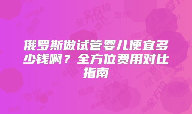 俄罗斯做试管婴儿便宜多少钱啊？全方位费用对比指南