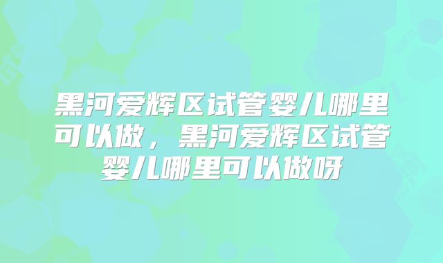 黑河爱辉区试管婴儿哪里可以做，黑河爱辉区试管婴儿哪里可以做呀