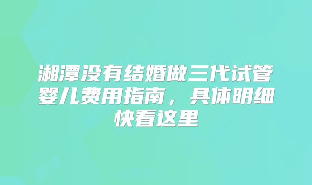 湘潭没有结婚做三代试管婴儿费用指南,具体明细快看这里