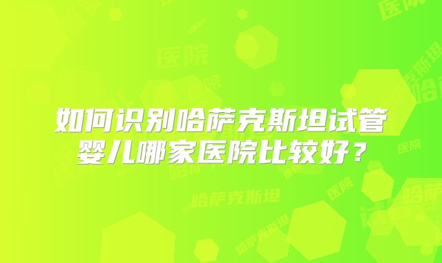 如何识别哈萨克斯坦试管婴儿哪家医院比较好？