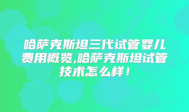 哈萨克斯坦三代试管婴儿费用概览,哈萨克斯坦试管技术怎么样！