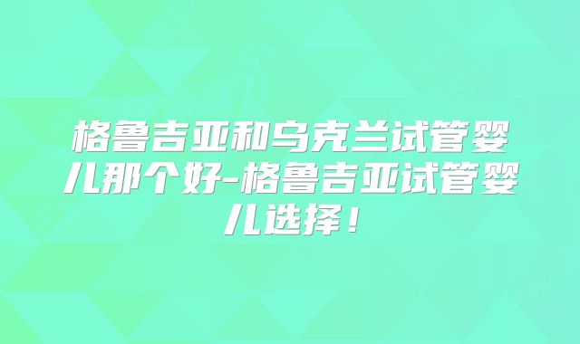 格鲁吉亚和乌克兰试管婴儿那个好-格鲁吉亚试管婴儿选择！