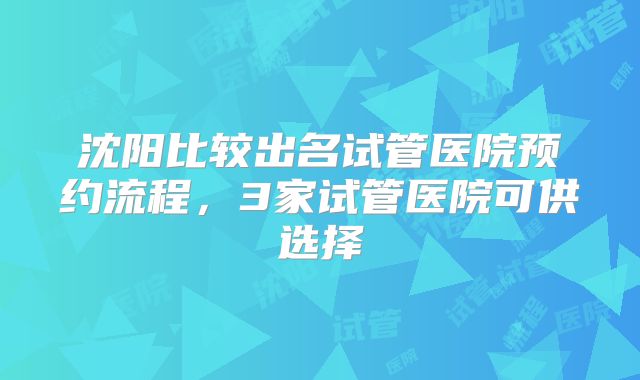 沈阳比较出名试管医院预约流程，3家试管医院可供选择