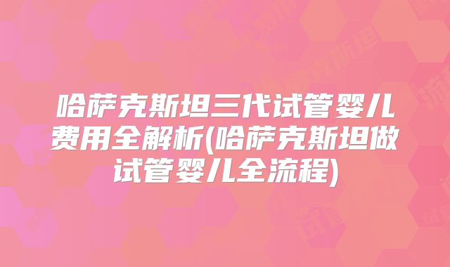 哈萨克斯坦三代试管婴儿费用全解析(哈萨克斯坦做试管婴儿全流程)