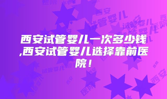 西安试管婴儿一次多少钱,西安试管婴儿选择靠前医院！