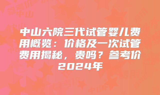 中山六院三代试管婴儿费用概览：价格及一次试管费用揭秘，贵吗？参考价2024年