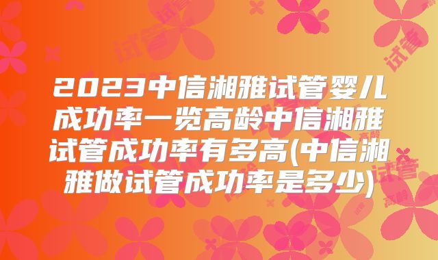 2023中信湘雅试管婴儿成功率一览高龄中信湘雅试管成功率有多高(中信湘雅做试管成功率是多少)