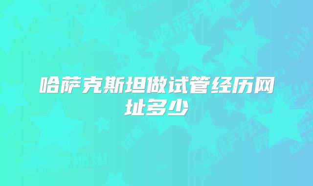 哈萨克斯坦做试管经历网址多少