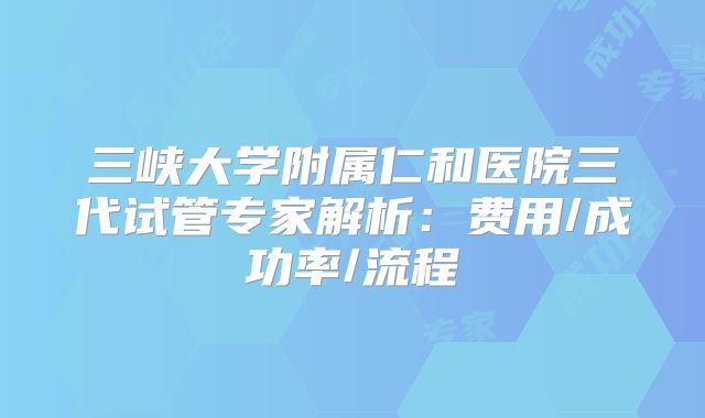 三峡大学附属仁和医院三代试管专家解析：费用/成功率/流程