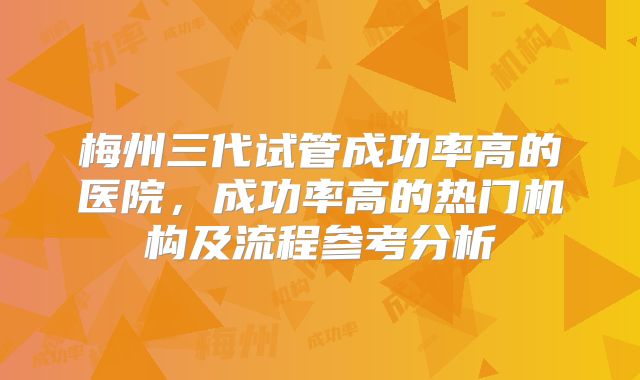 梅州三代试管成功率高的医院，成功率高的热门机构及流程参考分析