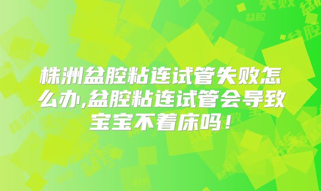 株洲盆腔粘连试管失败怎么办,盆腔粘连试管会导致宝宝不着床吗！