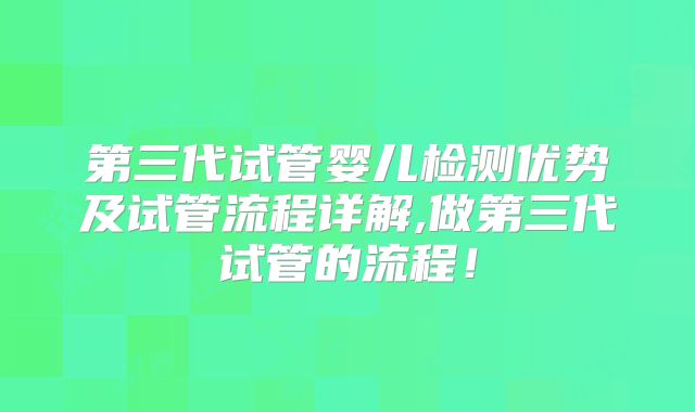 第三代试管婴儿检测优势及试管流程详解,做第三代试管的流程！