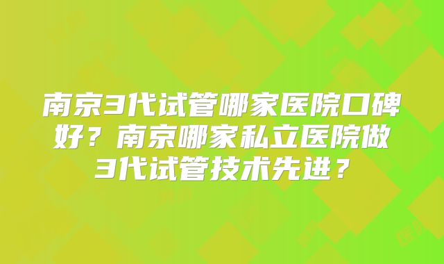 南京3代试管哪家医院口碑好？南京哪家私立医院做3代试管技术先进？