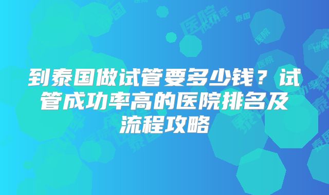 到泰国做试管要多少钱?试管成功率高的医院排名及流程攻略