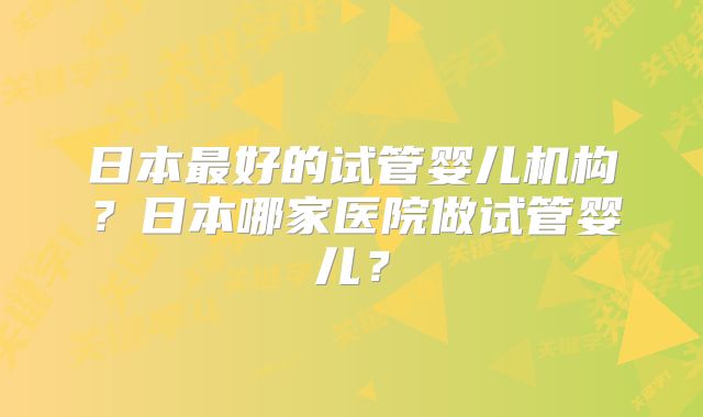 日本最好的试管婴儿机构?日本哪家医院做试管婴儿?