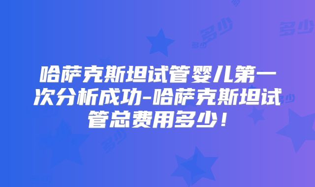 哈萨克斯坦试管婴儿第一次分析成功-哈萨克斯坦试管总费用多少！