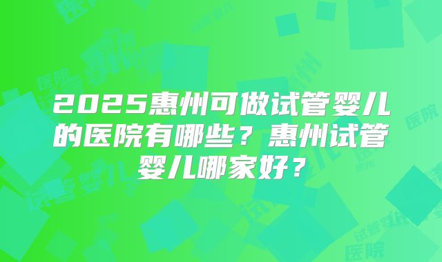 2025惠州可做试管婴儿的医院有哪些？惠州试管婴儿哪家好？