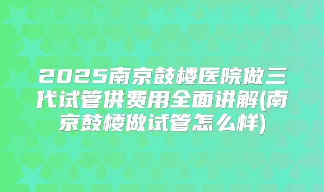 2025南京鼓楼医院做三代试管供费用全面讲解(南京鼓楼做试管怎么样)