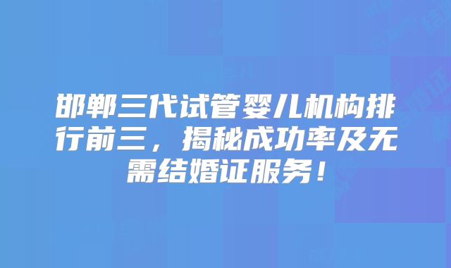 邯郸三代试管婴儿机构排行前三，揭秘成功率及无需结婚证服务！