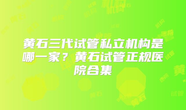 黄石三代试管私立机构是哪一家？黄石试管正规医院合集