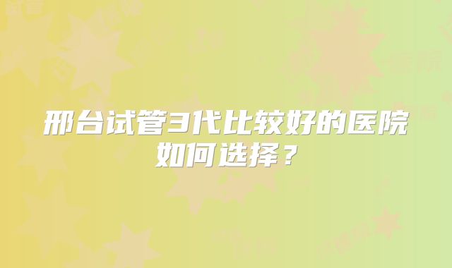 邢台试管3代比较好的医院如何选择？