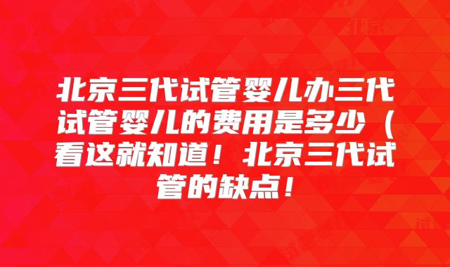 北京三代试管婴儿办三代试管婴儿的费用是多少（看这就知道！北京三代试管的缺点！