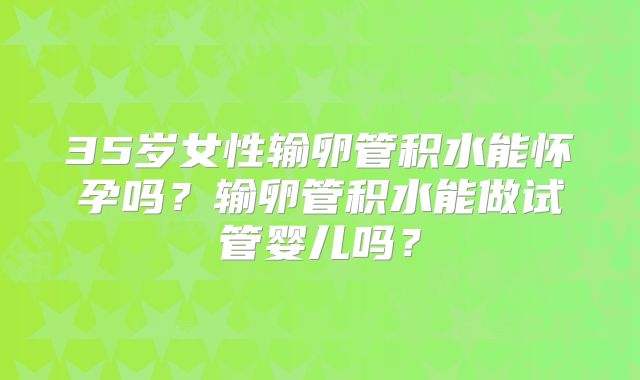 35岁女性输卵管积水能怀孕吗?输卵管积水能做试管婴儿吗?